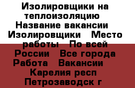 Изолировщики на теплоизоляцию › Название вакансии ­ Изолировщики › Место работы ­ По всей России - Все города Работа » Вакансии   . Карелия респ.,Петрозаводск г.
